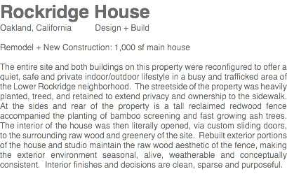 Rockridge House Oakland, California Design + Build Remodel + New Construction: 1,000 sf main house The entire site and both buildings on this property were reconfigured to offer a quiet, safe and private indoor/outdoor lifestyle in a busy and trafficked area of the Lower Rockridge neighborhood. The streetside of the property was heavily planted, treed, and retained to extend privacy and ownership to the sidewalk. At the sides and rear of the property is a tall reclaimed redwood fence accompanied the planting of bamboo screening and fast growing ash trees. The interior of the house was then literally opened, via custom sliding doors, to the surrounding raw wood and greenery of the site. Rebuilt exterior portions of the house and studio maintain the raw wood aesthetic of the fence, making the exterior environment seasonal, alive, weatherable and conceptually consistent. Interior finishes and decisions are clean, sparse and purposeful. 