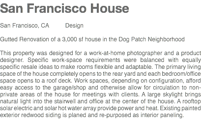 San Francisco House San Francisco, CA Design Gutted Renovation of a 3,000 sf house in the Dog Patch Neighborhood This property was designed for a work-at-home photographer and a product designer. Specific work-space requirements were balanced with equally specific resale ideas to make rooms flexible and adaptable. The primary living space of the house completely opens to the rear yard and each bedroom/office space opens to a roof deck. Work spaces, depending on configuration, afford easy access to the garage/shop and otherwise allow for circulation to non-private areas of the house for meetings with clients. A large skylight brings natural light into the stairwell and office at the center of the house. A rooftop solar electric and solar hot water array provide power and heat. Existing painted exterior redwood siding is planed and re-purposed as interior paneling.