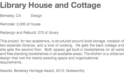 Library House and Cottage Berkeley, CA Design Remodel: 2,000 sf house Redesign and Rebuild: 270 sf library This project, for two academics, is structured around book storage, creation of two separate libraries, and a love of cooking. He gets the back cottage and she gets the second floor. Both spaces get built-in bookshelves on all walls and free standing bookshelves in all available areas. The kitchen is a utilitarian design that met the clients exacting space and organizational requirements. Awards: Berkeley Heritage Award, 2010, Noteworthy